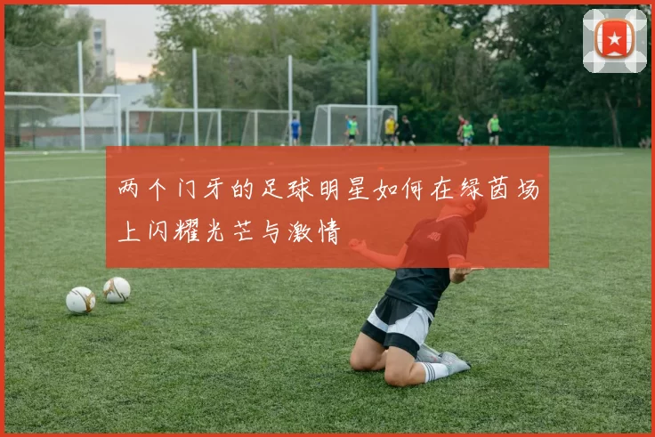 两个门牙的足球明星如何在绿茵场上闪耀光芒与激情