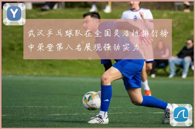 武汉乒乓球队在全国灵活性排行榜中荣登第八名展现强劲实力