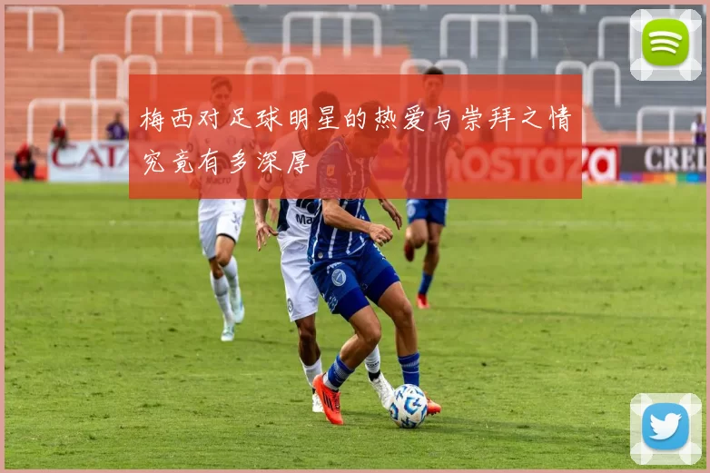 梅西对足球明星的热爱与崇拜之情究竟有多深厚