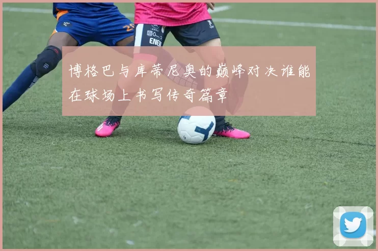 博格巴与库蒂尼奥的巅峰对决谁能在球场上书写传奇篇章