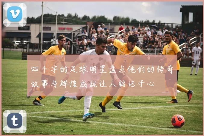 四个字的足球明星盘点他们的传奇故事与辉煌成就让人铭记于心