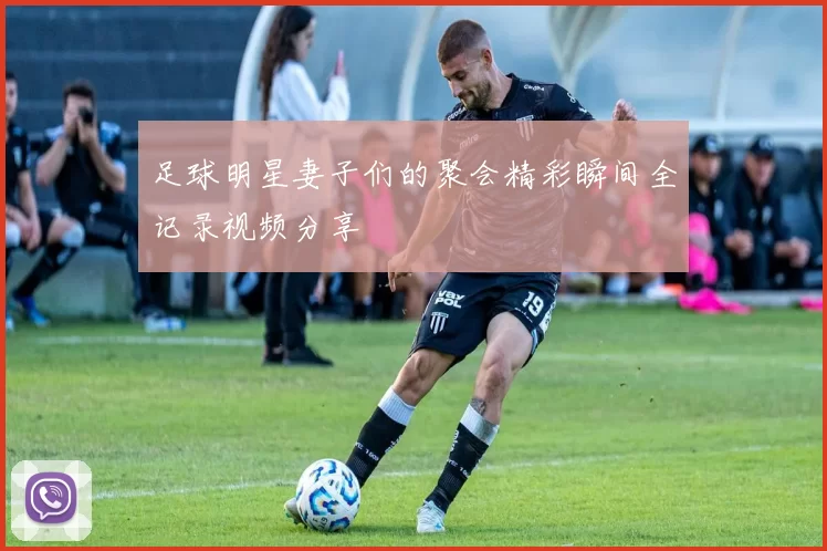 足球明星妻子们的聚会精彩瞬间全记录视频分享