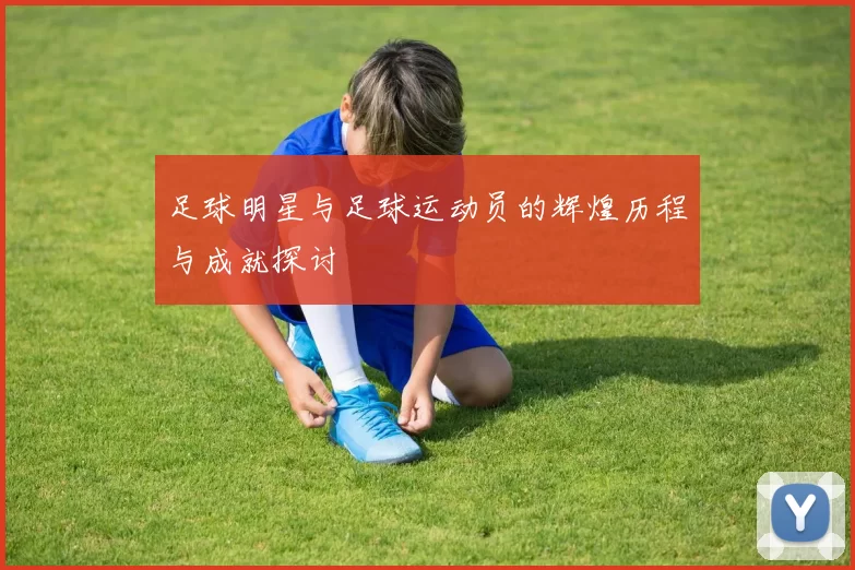 足球明星与足球运动员的辉煌历程与成就探讨