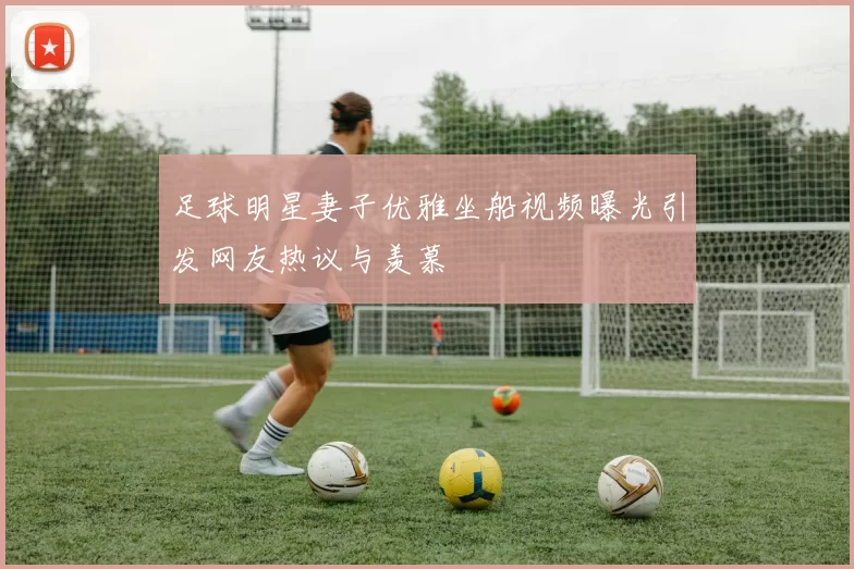 足球明星妻子优雅坐船视频曝光引发网友热议与羡慕