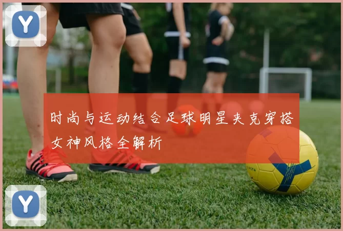 时尚与运动结合足球明星夹克穿搭女神风格全解析