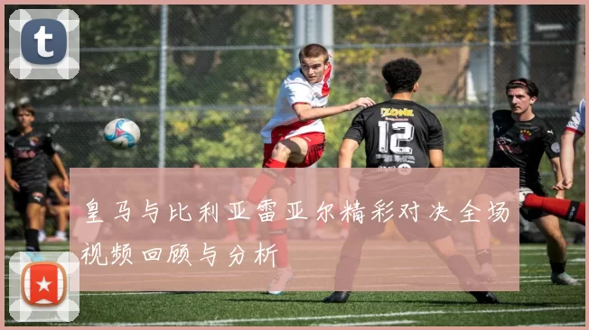 皇马与比利亚雷亚尔精彩对决全场视频回顾与分析
