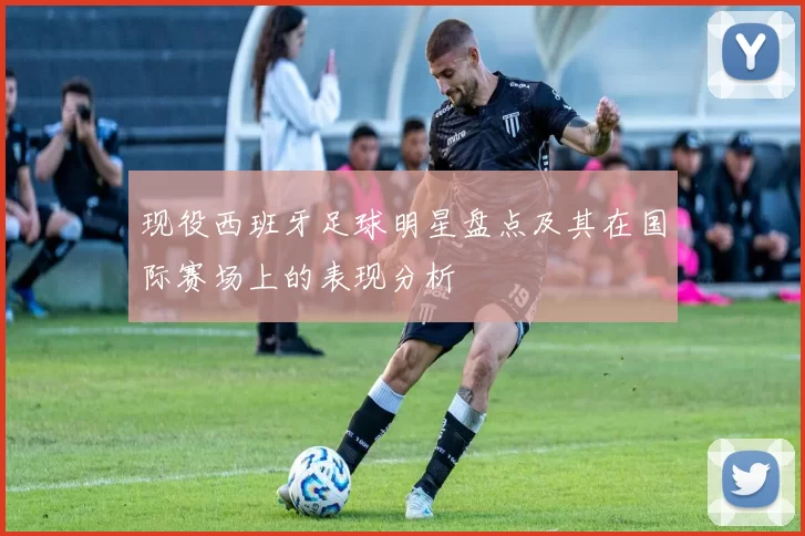现役西班牙足球明星盘点及其在国际赛场上的表现分析