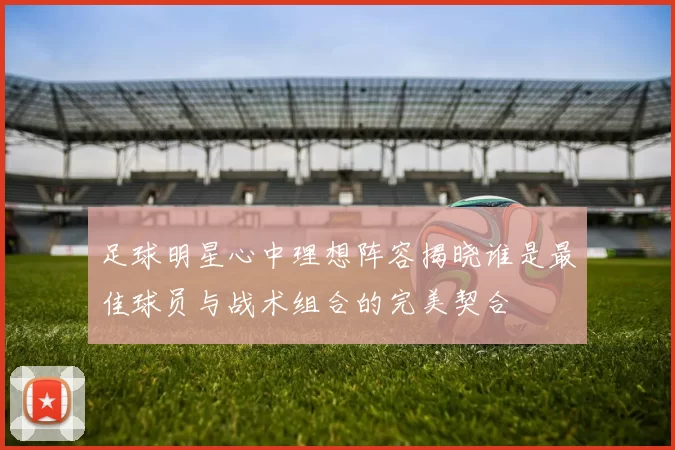 足球明星心中理想阵容揭晓谁是最佳球员与战术组合的完美契合
