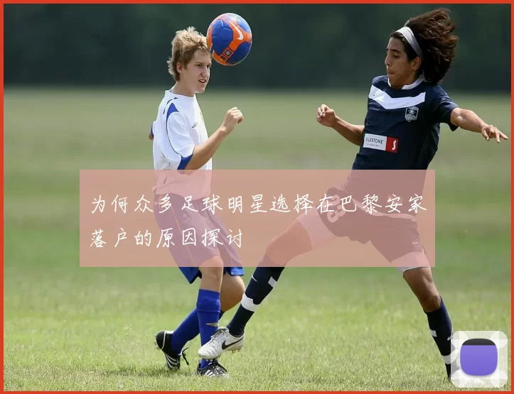 为何众多足球明星选择在巴黎安家落户的原因探讨