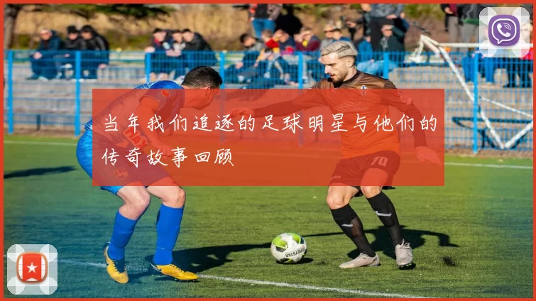 当年我们追逐的足球明星与他们的传奇故事回顾