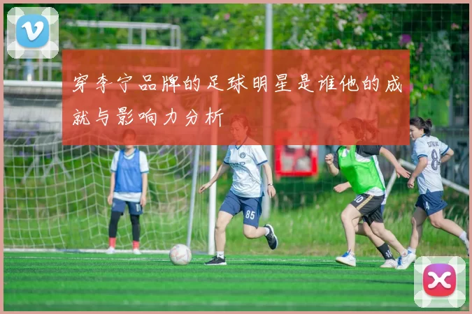 穿李宁品牌的足球明星是谁他的成就与影响力分析