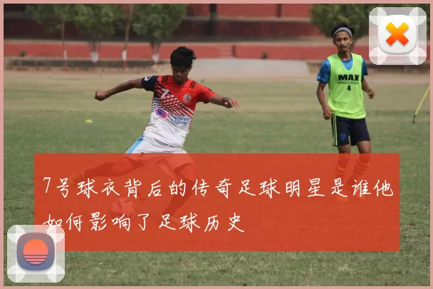 7号球衣背后的传奇足球明星是谁他如何影响了足球历史