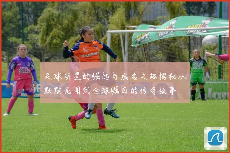 足球明星的崛起与成名之路揭秘从默默无闻到全球瞩目的传奇故事