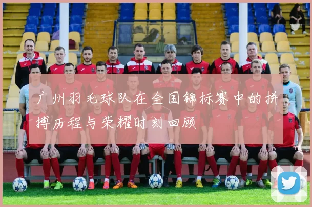 广州羽毛球队在全国锦标赛中的拼搏历程与荣耀时刻回顾