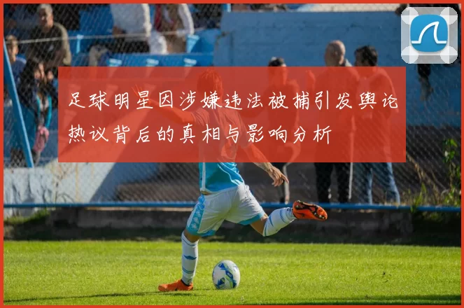 足球明星因涉嫌违法被捕引发舆论热议背后的真相与影响分析
