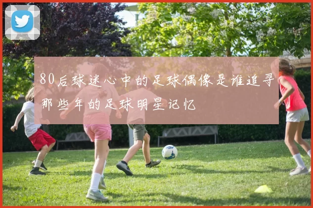 80后球迷心中的足球偶像是谁追寻那些年的足球明星记忆