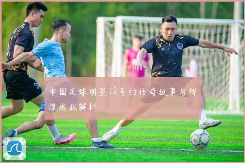 中国足球明星12号的传奇故事与辉煌成就解析