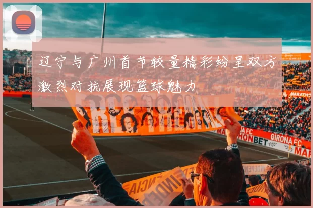 辽宁与广州首节较量精彩纷呈双方激烈对抗展现篮球魅力