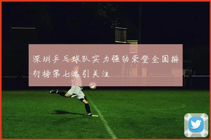深圳乒乓球队实力强劲荣登全国排行榜第七名引关注