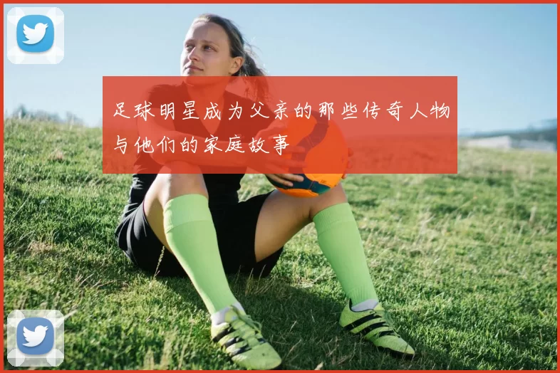 足球明星成为父亲的那些传奇人物与他们的家庭故事
