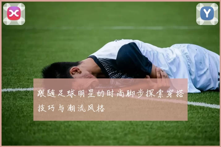 跟随足球明星的时尚脚步探索穿搭技巧与潮流风格