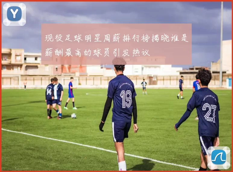 现役足球明星周薪排行榜揭晓谁是薪酬最高的球员引发热议