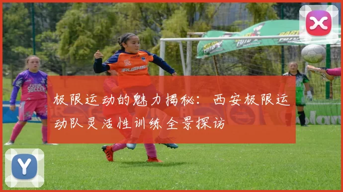 极限运动的魅力揭秘：西安极限运动队灵活性训练全景探访