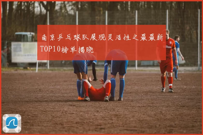 南京乒乓球队展现灵活性之最最新TOP10榜单揭晓