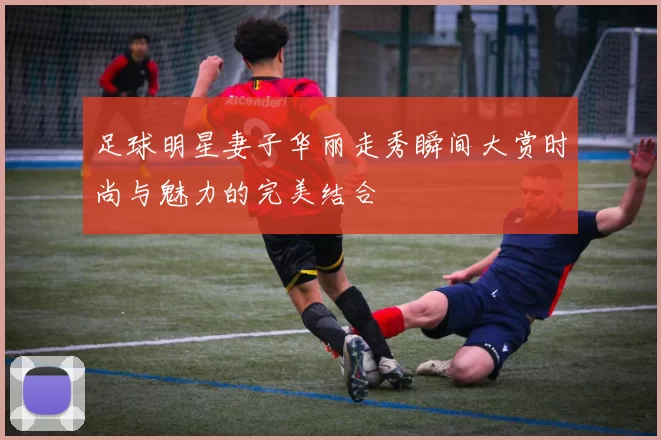 足球明星妻子华丽走秀瞬间大赏时尚与魅力的完美结合