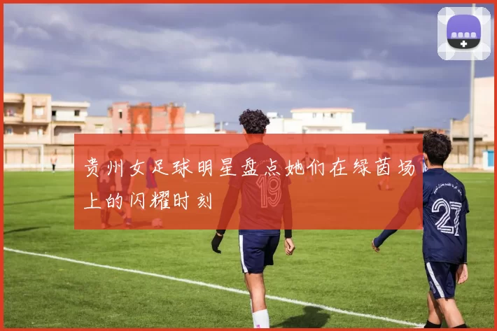 贵州女足球明星盘点她们在绿茵场上的闪耀时刻
