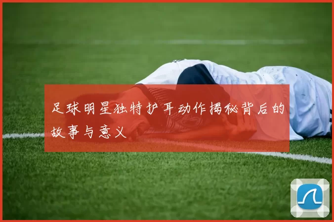 足球明星独特护耳动作揭秘背后的故事与意义