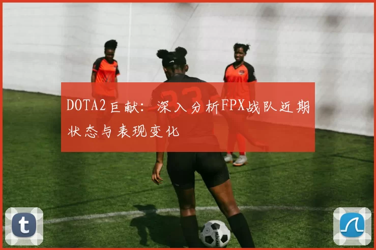 DOTA2巨献：深入分析FPX战队近期状态与表现变化