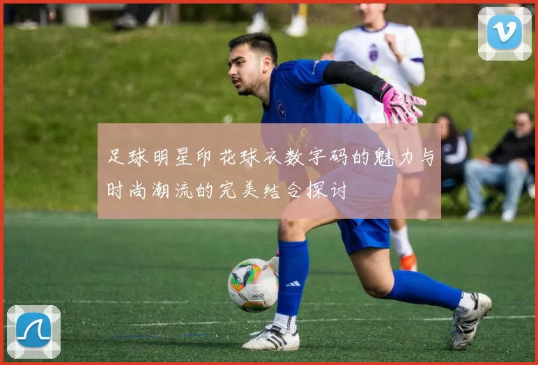 足球明星印花球衣数字码的魅力与时尚潮流的完美结合探讨