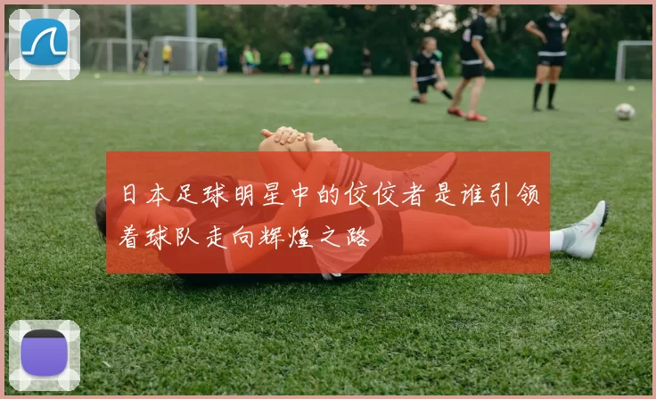 日本足球明星中的佼佼者是谁引领着球队走向辉煌之路