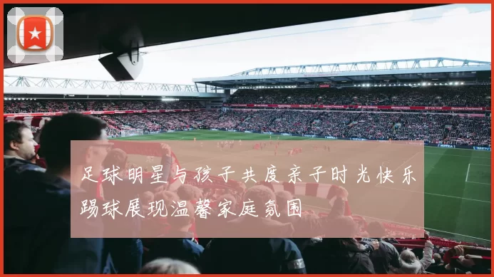 足球明星与孩子共度亲子时光快乐踢球展现温馨家庭氛围