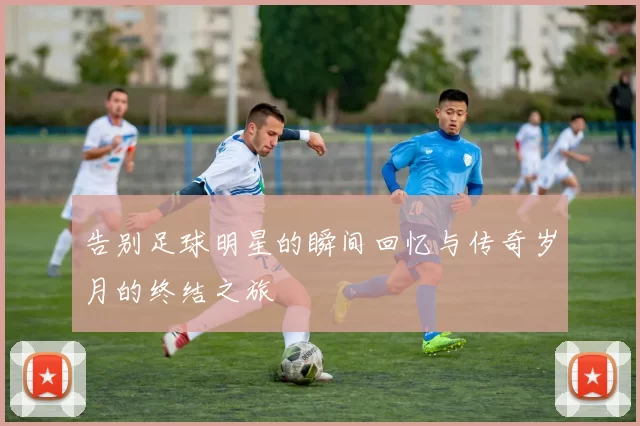 告别足球明星的瞬间回忆与传奇岁月的终结之旅