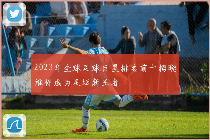 2023年全球足球巨星排名前十揭晓谁将成为足坛新王者