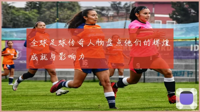 全球足球传奇人物盘点他们的辉煌成就与影响力