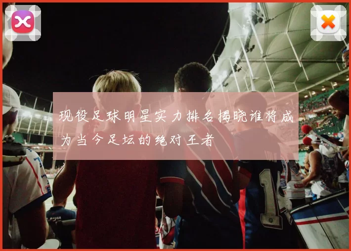 现役足球明星实力排名揭晓谁将成为当今足坛的绝对王者