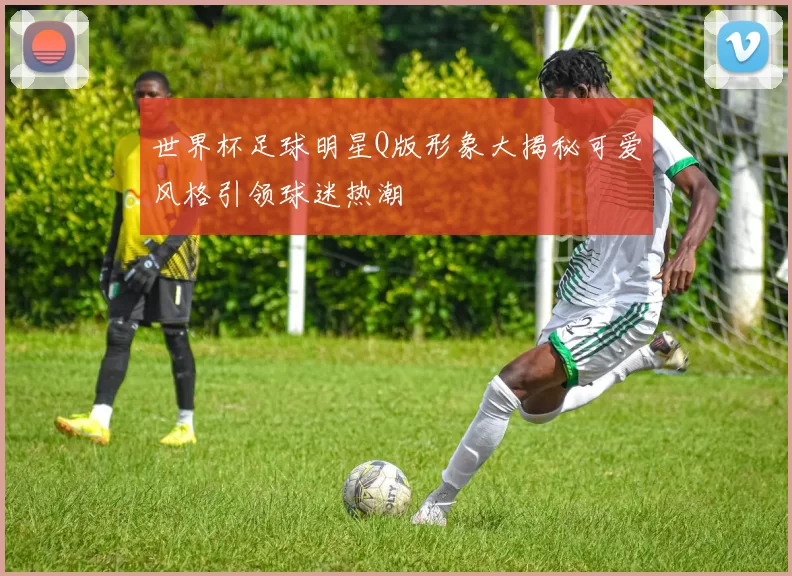 世界杯足球明星Q版形象大揭秘可爱风格引领球迷热潮