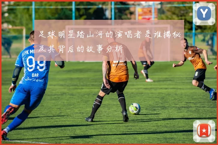 足球明星踏山河的演唱者是谁揭秘及其背后的故事分析