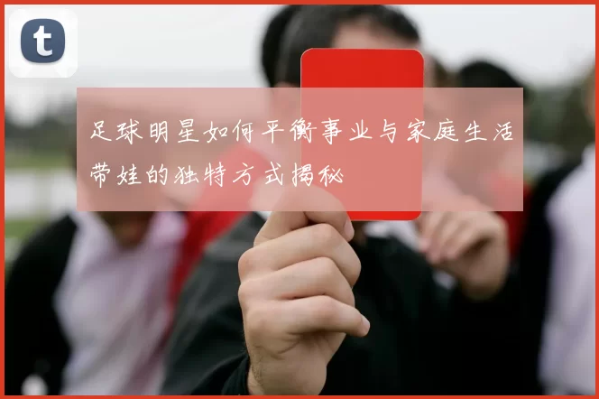 足球明星如何平衡事业与家庭生活带娃的独特方式揭秘
