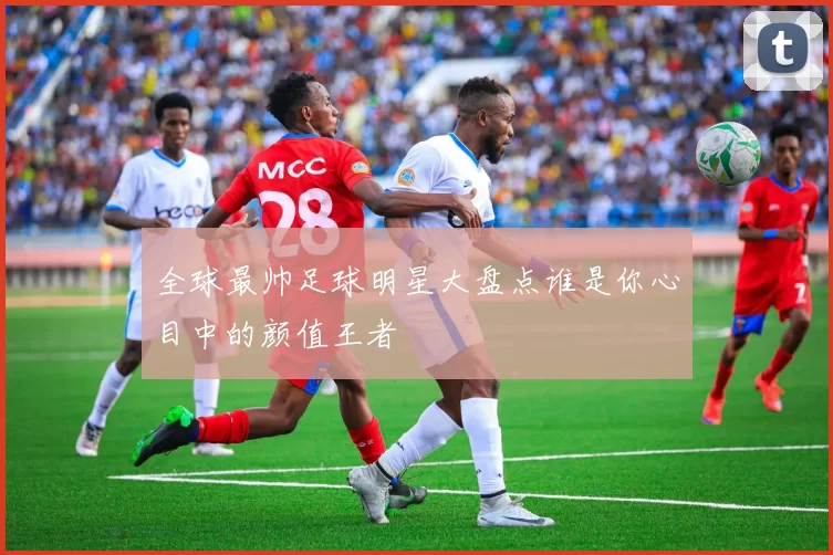 全球最帅足球明星大盘点谁是你心目中的颜值王者