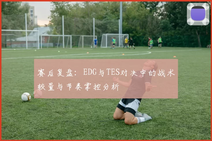 赛后复盘：EDG与TES对决中的战术较量与节奏掌控分析