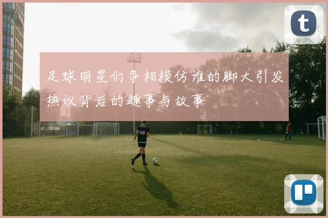 足球明星们争相模仿谁的脚大引发热议背后的趣事与故事