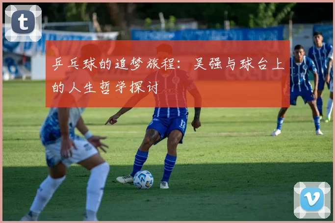 乒乓球的追梦旅程：吴强与球台上的人生哲学探讨