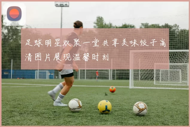 足球明星欢聚一堂共享美味饺子高清图片展现温馨时刻