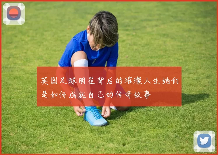 英国足球明星背后的璀璨人生她们是如何成就自己的传奇故事