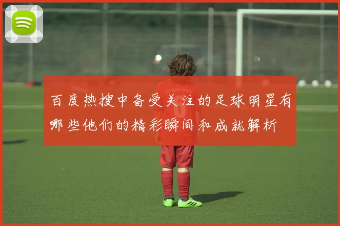 百度热搜中备受关注的足球明星有哪些他们的精彩瞬间和成就解析