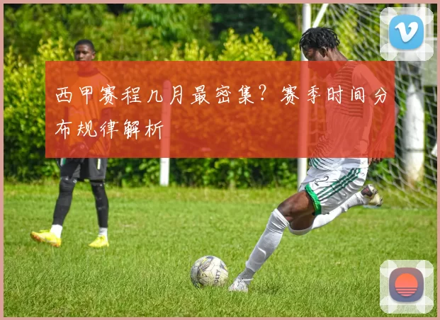 西甲赛程几月最密集？赛季时间分布规律解析